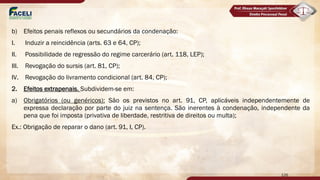 b) Efeitos penais reflexos ou secundários da condenação:
I. Induzir a reincidência (arts. 63 e 64, CP);
II. Possibilidade de regressão do regime carcerário (art. 118, LEP);
III. Revogação do sursis (art. 81, CP);
IV. Revogação do livramento condicional (art. 84, CP);
2. Efeitos extrapenais. Subdividem-se em:
a) Obrigatórios (ou genéricos): São os previstos no art. 91, CP, aplicáveis independentemente de
expressa declaração por parte do juiz na sentença. São inerentes à condenação, independente da
pena que foi imposta (privativa de liberdade, restritiva de direitos ou multa);
Ex.: Obrigação de reparar o dano (art. 91, I, CP).
126
 