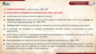11. FORMA DA SENTENÇA – Leitura do art. 388, CPP.
12. PUBLICAÇÃO E INTIMAÇÃO DA SENTENÇA (ARTS. 389 a 392, CPP):
■ A publicação da sentença ocorre da seguinte maneira:
a) Sentença escrita: Não ocorre com a sua comunicação na imprensa oficial e sim com a entrega da
decisão em mãos do escrivão (art. 389, CPP);
b) Sentença oral: Considera-se publicada no momento em que foi proferida (na presença das partes);
■ A publicação da sentença ou acórdão condenatório recorrível provoca a interrupção do prazo
prescricional;
■ O CPP deixou de prever a publicação da sentença (condenatória ou absolutória) em jornais. No CDC
ainda subsiste essa possibilidade (art. 78, CDC);
■ Des(necessidade) de rubrica do juiz em todas as páginas da sentença (art. 388, CPP);
■ Caso a sentença seja prolatada de forma oral (em audiência ou lida no júri), dispensa-se a certidão
nos autos, pois a ata da audiência ou o termo de julgamento do júri a substitui, porém, a cópia da
decisão continua a ser juntada no livro respectivo;
129
 