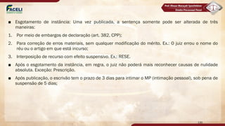 ■ Esgotamento de instância: Uma vez publicada, a sentença somente pode ser alterada de três
maneiras:
1. Por meio de embargos de declaração (art. 382, CPP);
2. Para correção de erros materiais, sem qualquer modificação do mérito. Ex.: O juiz errou o nome do
réu ou o artigo em que está incurso;
3. Interposição de recurso com efeito suspensivo. Ex.: RESE.
■ Após o esgotamento da instância, em regra, o juiz não poderá mais reconhecer causas de nulidade
absoluta. Exceção: Prescrição.
■ Após publicação, o escrivão tem o prazo de 3 dias para intimar o MP (intimação pessoal), sob pena de
suspensão de 5 dias;
130
 