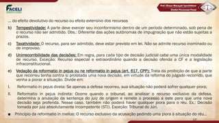 ... do efeito devolutivo do recurso ou efeito extensivo dos recursos
b) Tempestividade: A parte deve exercer seu inconformismo dentro de um período determinado, sob pena de
o recurso não ser admitido. Obs.: Diferente das ações autônomas de impugnação que não estão sujeitas a
prazos.
c) Taxatividade: O recurso, para ser admitido, deve estar previsto em lei. Não se admite recurso inominado ou
de improviso.
d) Unirrecorribilidade das decisões: Em regra, para cada tipo de decisão judicial cabe uma única modalidade
de recurso. Exceção: Recurso especial e extraordinário quando a decisão ofenda a CF e a legislação
infraconstitucional.
e) Vedação da roformatio in pejus ou ne reformatio in pejus (art. 617, CPP): Trata da proibição de que a parte
que recorreu tenha contra si prolatada uma nova decisão, em virtude da reforma do julgado recorrido, que
venha a piorar a situação. Divide em:
I. Reformatio in pejus direta: Se apenas a defesa recorreu, sua situação não poderá sofrer qualquer piora;
II. Reformatio in pejus indireta: Ocorre quando o tribunal, ao analisar o recurso exclusivo da defesa,
determina a anulação da sentença do juiz de origem e remete o processo a este para que uma nova
decisão seja proferida. Nesse caso, também não poderá haver qualquer piora para o réu. Ex.: Decisão
tomada por juiz absolutamente incompetente (STJ). Exceção: Tribunal do Júri.
■ Princípio da reformatio in melius: O recurso exclusivo da acusação pedindo uma piora à situação do réu...
137
 