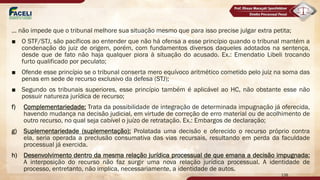 ... não impede que o tribunal melhore sua situação mesmo que para isso precise julgar extra petita;
■ O STF/STJ, são pacíficos ao entender que não há ofensa a esse princípio quando o tribunal mantém a
condenação do juiz de origem, porém, com fundamentos diversos daqueles adotados na sentença,
desde que de fato não haja qualquer piora à situação do acusado. Ex.: Emendatio Libeli trocando
furto qualificado por peculato;
■ Ofende esse princípio se o tribunal conserta mero equívoco aritmético cometido pelo juiz na soma das
penas em sede de recurso exclusivo da defesa (STJ);
■ Segundo os tribunais superiores, esse princípio também é aplicável ao HC, não obstante esse não
possuir natureza jurídica de recurso;
f) Complementariedade: Trata da possibilidade de integração de determinada impugnação já oferecida,
havendo mudança na decisão judicial, em virtude de correção de erro material ou de acolhimento de
outro recurso, no qual seja cabível o juízo de retratação. Ex.: Embargos de declaração;
g) Suplementariedade (suplementação): Prolatada uma decisão e oferecido o recurso próprio contra
ela, seria operada a preclusão consumativa das vias recursais, resultando em perda da faculdade
processual já exercida.
h) Desenvolvimento dentro da mesma relação jurídica processual de que emana a decisão impugnada:
A interposição do recurso não faz surgir uma nova relação jurídica processual. A identidade de
processo, entretanto, não implica, necessariamente, a identidade de autos.
138
 