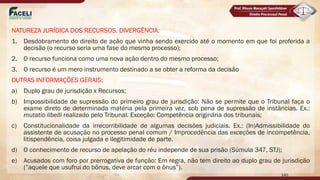 NATUREZA JURÍDICA DOS RECURSOS. DIVERGÊNCIA:
1. Desdobramento do direito de ação que vinha sendo exercido até o momento em que foi proferida a
decisão (o recurso seria uma fase do mesmo processo);
2. O recurso funciona como uma nova ação dentro do mesmo processo;
3. O recurso é um mero instrumento destinado a se obter a reforma da decisão
OUTRAS INFORMAÇÕES GERAIS:
a) Duplo grau de jurisdição x Recursos;
b) Impossibilidade de supressão do primeiro grau de jurisdição: Não se permite que o Tribunal faça o
exame direto de determinada matéria pela primeira vez, sob pena de supressão de instâncias. Ex.:
mutatio libelli realizado pelo Tribunal. Exceção: Competência originária dos tribunais;
c) Constitucionalidade da irrecorribilidade de algumas decisões judiciais. Ex.: (In)Admissibilidade do
assistente de acusação no processo penal comum / Improcedência das exceções de incompetência,
litispendência, coisa julgada e ilegitimidade de parte.
d) O conhecimento de recurso de apelação do réu independe de sua prisão (Súmula 347, STJ);
e) Acusados com foro por prerrogativa de função: Em regra, não tem direito ao duplo grau de jurisdição
(”aquele que usufrui do bônus, deve arcar com o ônus”).
140
 
