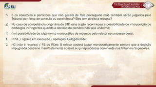 f) E os coautores e partícipes que não gozam de foro privilegiado mas também serão julgados pelo
Tribunal por força de conexão ou continência? Eles tem direito a recurso?
g) No caso de competência originária do STF, este órgão reconheceu a possibilidade de interposição de
embargos infringentes quando a decisão do plenário não seja unânime;
h) (Im) possibilidade de julgamento monocrático de recursos pelo relator no processo penal:
1. RESE / agravo em execução / apelação: Colegialidade;
2. HC (não é recurso) / RE ou REes: O relator poderá julgar monocraticamente sempre que a decisão
impugnada contrarie manifestamente súmula ou jurisprudência dominante nos Tribunais Superiores.
141
 