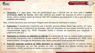 EFEITOS:
1. Devolutivo: É a regra geral. Trata da possibilidade que o tribunal tem de rever toda a matéria
controversa objeto do recurso, além das matérias que podem ser arguidas de ofício e qualquer
tempo, salvo a matéria objeto da Súmula 160, STF (nulidades que prejudicam o réu e que não foram
alegadas pela defesa);
Obs.: O efeito devolutivo dos recursos é mitigado pelo principio da reformatio in mellius.
1. Suspensivo: É excepcional, impedindo que a decisão produza efeitos desde logo, porém, em regra,
não vai suspender o andamento do processo, salvo em situações em que houver previsão na lei ou
impossibilidade lógica. Ex.: RESE interposto contra a decisão de pronúncia que suspende o
julgamento pelo júri;
2. Regressivo ou iterativo ou reiterativo ou diferido: É a devolução do feito ao mesmo órgão prolatador
da decisão impugnada, com a possibilidade de seu reexame (juízo de retratação). Ex.: RESE, carta
testemunhável, embargos de declaração (este último, para quem entende que são recursos);
3. Extensivo (extensão subjetiva do efeito devolutivo do recurso): Ocorre quando se estende efeitos
positivos alcançados por um dos corréus em sede de recurso aos demais corréus que não
recorreram, SALVO, benefícios de caráter exclusivamente pessoal.
142
 