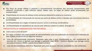 ■ Por força da ampla defesa é possível o processamento simultâneo dos recursos apresentados pelo
defensor constituído e pelo defensor dativo. Nesse caso, as teses de defesa serão processadas por
sucessividade;
■ Possibilidade de recurso da defesa contra sentença absolutória própria ou imprópria;
■ (Im)Possibilidade de interposição de recurso por parte da defesa contra a decisão que reconheceu extinta a
punibilidade;
■ (Im)Possibilidade de o órgão ministerial recorrer contra a sentença condenatória;
■ (Im)Possibilidade de desistência de recurso pelo defensor público ou dativo. Divergência.
PRESSUPOSTOS DE ADMISSIBILIDADE DOS RECURSOS:
■ Juízo a quo x juízo ad quem
■ Em regra, a análise dos pressupostos de admissibilidade (juízo de prelibação) do recurso será realizada por
dois órgãos jurisdicionais da seguinte maneira:
a) Juízo de admissibilidade provisório: Realizado pelo juízo a quo (recebimento ou não recebimento do
recurso). Ex.: Contra a decisão que denega a apelação cabe RESE / Contra a decisão que denega outros
recursos (inclusive o RESE) caberá Carta testemunhável.
b) Juízo de admissibilidade definitivo: Realizado pelo juízo ad quem (recurso conhecido ou não conhecido).
145
 