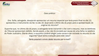 Caso prático:
Dra. Sofia, advogada, desejando apresentar um recurso especial que teria prazo final no dia 12,
apresentou o instrumento via fax no dia 10. Qual será o último dia do prazo para a apresentação do
original do recurso?
Suponha que, no último dia do prazo, a advogada tente transmitir o fax com o recurso, mas os telefones
do Tribunal apresentam defeito. Sendo assim, o fax não foi enviado por causa de uma falha no telefone
do Poder Judiciário. Diante disso, o causídico poderá alegar justa causa e dar entrada no recurso no dia
seguinte? Qual seria a solução para este caso?
Seria possível o envio deste recurso por e-mail?
149
 