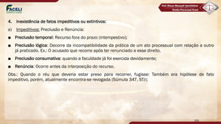 4. Inexistência de fatos impeditivos ou extintivos:
a) Impeditivos: Preclusão e Renúncia:
■ Preclusão temporal: Recurso fora do prazo (intempestivo);
■ Preclusão lógica: Decorre da incompatibilidade da prática de um ato processual com relação a outro
já praticado. Ex.: O acusado que recorre após ter renunciado a esse direito.
■ Preclusão consumativa: quando a faculdade já foi exercida devidamente;
■ Renúncia: Ocorre antes da interposição do recurso.
Obs.: Quando o réu que deveria estar preso para recorrer, fugisse: Também era hipótese de fato
impeditivo, porém, atualmente encontra-se revogada (Súmula 347, STJ);
150
 
