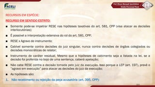 RECURSOS EM ESPÉCIE:
RECURSO EM SENTIDO ESTRITO:
■ Somente pode-se impetrar RESE nas hipóteses taxativas do art. 581, CPP (visa atacar as decisões
interlocutórias);
■ É possível a interpretação extensiva do rol do art. 581, CPP;
■ RESE x Agravo de instrumento;
■ Cabível somente contra decisões do juiz singular, nunca contra decisões de órgãos colegiados ou
decisões monocráticas de relator;
■ Instrumento de caráter residual. Mesmo que a hipóteses de cabimento seja a listada na lei, se a
decisão foi proferida no bojo de uma sentença, caberá apelação;
■ Não cabe RESE contra a decisão tomada pelo juiz da execução. Isso porque a LEP (art. 197), prevê o
”agravo em execução” para atacar as decisões do juiz da execução;
■ As hipóteses são:
1. Não recebimento ou rejeição da peça acusatória (art. 395, CPP):
153
 