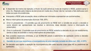 ■ A depender do motivo da rejeição, o titular da ação penal ao invés de impetrar o RESE, poderá sanar o
vício. Ex.: Rejeição pela inépcia da denúncia em razão de o titular não ter narrado o fato delituoso com
todas as suas circunstâncias.
■ Interposto o RESE pela acusação, deve a defesa ser intimada a apresentar as contrarrazões;
■ Marco interruptivo da prescrição (Súmula 709, STF):
a) Error in procedendo – O acórdão que dá provimento ao RESE tem o condão de anular a decisão e
outra deverá ser apresentada (se receber a denúncia, essa decisão marca a interrupção da
prescrição);
b) Error in judicando - O acórdão que dá provimento ao RESE substitui a decisão do juiz de recebimento,
sendo a data do acórdão o marco interruptivo da prescrição;
■ Nos juizados especiais criminais, a Lei 9.099/95 prevê o cabimento de apelação contra a decisão
que rejeita a denúncia;
2. Decisão do juiz que reconhece a incompetência do juízo (decisão tomada de ofício (art. 581, II CPP):
■ Da decisão que rejeita a exceção de incompetência não cabe recurso (mas cabe HC ou preliminar de
apelação);
154
 