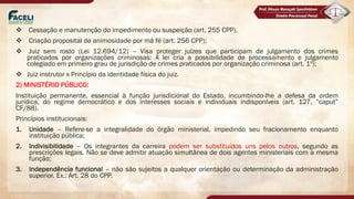 v Cessação e manutenção do impedimento ou suspeição (art. 255 CPP).
v Criação proposital de animosidade por má fé (art. 256 CPP);
v Juiz sem rosto (Lei 12.694/12) – Visa proteger juízes que participam de julgamento dos crimes
praticados por organizações criminosas: A lei cria a possibilidade de processamento e julgamento
colegiado em primeiro grau de jurisdição de crimes praticados por organização criminosa (art. 1º);
v Juiz instrutor x Princípio da identidade física do juiz.
2) MINISTÉRIO PÚBLICO:
Instituição permanente, essencial à função jurisdicional do Estado, incumbindo-lhe a defesa da ordem
jurídica, do regime democrático e dos interesses sociais e individuais indisponíveis (art. 127, ”caput”
CF/88).
Princípios institucionais:
1. Unidade – Refere-se a integralidade do órgão ministerial, impedindo seu fracionamento enquanto
instituição pública;
2. Indivisibilidade – Os integrantes da carreira podem ser substituídos uns pelos outros, segundo as
prescrições legais. Não se deve admitir atuação simultânea de dois agentes ministeriais com a mesma
função;
3. Independência funcional – não são sujeitos a qualquer orientação ou determinação da administração
superior. Ex.: Art. 28 do CPP.
 