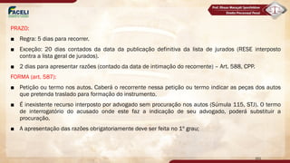 PRAZO:
■ Regra: 5 dias para recorrer.
■ Exceção: 20 dias contados da data da publicação definitiva da lista de jurados (RESE interposto
contra a lista geral de jurados).
■ 2 dias para apresentar razões (contado da data de intimação do recorrente) – Art. 588, CPP.
FORMA (art. 587):
■ Petição ou termo nos autos. Caberá o recorrente nessa petição ou termo indicar as peças dos autos
que pretenda traslado para formação do instrumento.
■ É inexistente recurso interposto por advogado sem procuração nos autos (Súmula 115, STJ). O termo
de interrogatório do acusado onde este faz a indicação de seu advogado, poderá substituir a
procuração.
■ A apresentação das razões obrigatoriamente deve ser feita no 1º grau;
161
 