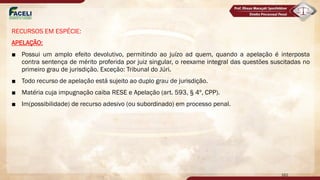 RECURSOS EM ESPÉCIE:
APELAÇÃO:
■ Possui um amplo efeito devolutivo, permitindo ao juízo ad quem, quando a apelação é interposta
contra sentença de mérito proferida por juiz singular, o reexame integral das questões suscitadas no
primeiro grau de jurisdição. Exceção: Tribunal do Júri.
■ Todo recurso de apelação está sujeito ao duplo grau de jurisdição.
■ Matéria cuja impugnação caiba RESE e Apelação (art. 593, § 4º, CPP).
■ Im(possibilidade) de recurso adesivo (ou subordinado) em processo penal.
162
 