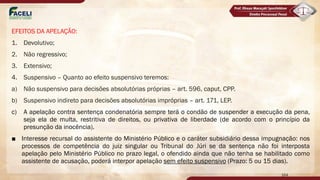 EFEITOS DA APELAÇÃO:
1. Devolutivo;
2. Não regressivo;
3. Extensivo;
4. Suspensivo – Quanto ao efeito suspensivo teremos:
a) Não suspensivo para decisões absolutórias próprias – art. 596, caput, CPP.
b) Suspensivo indireto para decisões absolutórias impróprias – art. 171, LEP.
c) A apelação contra sentença condenatória sempre terá o condão de suspender a execução da pena,
seja ela de multa, restritiva de direitos, ou privativa de liberdade (de acordo com o princípio da
presunção da inocência).
■ Interesse recursal do assistente do Ministério Público e o caráter subsidiário dessa impugnação: nos
processos de competência do juiz singular ou Tribunal do Júri se da sentença não foi interposta
apelação pelo Ministério Público no prazo legal, o ofendido ainda que não tenha se habilitado como
assistente de acusação, poderá interpor apelação sem efeito suspensivo (Prazo: 5 ou 15 dias).
164
 