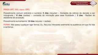 PRAZO (ART. 593, caput, CPP):
Procedimento comum ordinário e sumário: 5 dias (recurso) – Contados da ciência da decisão a ser
impugnada / 8 dias (razões) – contados da intimação para essa finalidade / 3 dias - Razões do
assistente de acusação.
Procedimento sumaríssimo: 10 dias (recurso + razões).
FORMA: Não possui qualquer rigor formal. Ex.: Recurso interposto oralmente na audiência em que foi lida
a sentença.
166
 