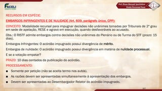 RECURSOS EM ESPÉCIE:
EMBARGOS INFRINGENTES E DE NULIDADE (Art. 609, parágrafo único, CPP):
CONCEITO: Modalidade recursal para impugnar decisões não unânimes tomadas por Tribunais de 2º grau
em sede de apelação, RESE e agravo em execução, quando desfavoráveis ao acusado.
Obs.: O RISTF admite embargos contra decisões não unânimes do Plenário ou de Turma do STF (prazo: 15
dias).
Embargos Infringentes: O acórdão impugnado possui divergência de mérito.
Embargos de nulidade: O acórdão impugnado possui divergência em matéria de nulidade processual.
E se a votação empatar?
PRAZO: 10 dias contados da publicação do acórdão.
PROCESSAMENTO:
■ Somente por petição (não se aceita termo nos autos).
■ As razões devem ser apresentadas simultaneamente à apresentação dos embargos.
■ Devem ser apresentadas ao Desembargador Relator do acórdão impugnado.
167
 