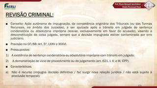 REVISÃO CRIMINAL:
■ Conceito: Ação autônoma de impugnação, da competência originária dos Tribunais (ou das Turmas
Recursais, no âmbito dos Juizados), a ser ajuizada após o trânsito em julgado de sentença
condenatória ou absolutória imprópria (leia-se, exclusivamente em favor do acusado), visando à
desconstituição da coisa julgada, sempre que a decisão impugnada estiver contaminada por erro
judiciário.
■ Previsão na CF/88: Art. 5º, LXXV e XXXVI.
■ Pressupostos:
1) A existência de sentença condenatória ou absolutória imprópria com trânsito em julgado;
2) A demonstração de vício de procedimento ou de julgamento (art. 621, I, II, e III, CPP).
■ Características:
a) Não é recurso (impugna decisão definitiva / faz surgir nova relação jurídica / não está sujeito à
preclusão temporal);
170
 