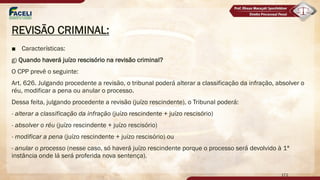 REVISÃO CRIMINAL:
■ Características:
g) Quando haverá juízo rescisório na revisão criminal?
O CPP prevê o seguinte:
Art. 626. Julgando procedente a revisão, o tribunal poderá alterar a classificação da infração, absolver o
réu, modificar a pena ou anular o processo.
Dessa feita, julgando procedente a revisão (juízo rescindente), o Tribunal poderá:
- alterar a classificação da infração (juízo rescindente + juízo rescisório)
- absolver o réu (juízo rescindente + juízo rescisório)
- modificar a pena (juízo rescindente + juízo rescisório) ou
- anular o processo (nesse caso, só haverá juízo rescindente porque o processo será devolvido à 1ª
instância onde lá será proferida nova sentença).
172
 