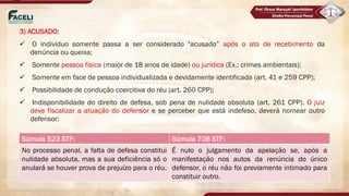 3) ACUSADO:
ü O indivíduo somente passa a ser considerado "acusado” após o ato de recebimento da
denúncia ou queixa;
ü Somente pessoa física (maior de 18 anos de idade) ou jurídica (Ex.: crimes ambientais);
ü Somente em face de pessoa individualizada e devidamente identificada (art. 41 e 259 CPP);
ü Possibilidade de condução coercitiva do réu (art. 260 CPP);
ü Indisponibilidade do direito de defesa, sob pena de nulidade absoluta (art. 261 CPP). O juiz
deve fiscalizar a atuação do defensor e se perceber que está indefeso, deverá nomear outro
defensor;
Súmula 523 STF: Súmula 708 STF:
No processo penal, a falta de defesa constitui
nulidade absoluta, mas a sua deficiência só o
anulará se houver prova de prejuízo para o réu.
É nulo o julgamento da apelação se, após a
manifestação nos autos da renúncia do único
defensor, o réu não foi previamente intimado para
constituir outro.
 