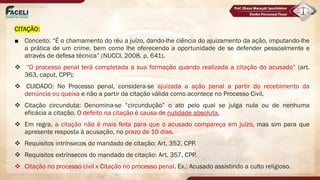 CITAÇÃO:
■ Conceito: “É o chamamento do réu a juízo, dando-lhe ciência do ajuizamento da ação, imputando-lhe
a prática de um crime, bem como lhe oferecendo a oportunidade de se defender pessoalmente e
através de defesa técnica” (NUCCI, 2008, p. 641).
v “O processo penal terá completada a sua formação quando realizada a citação do acusado” (art.
363, caput, CPP);
v CUIDADO: No Processo penal, considera-se ajuizada a ação penal a partir do recebimento da
denúncia ou queixa e não a partir da citação válida como acontece no Processo Civil.
v Citação circunduta: Denomina-se “circundução” o ato pelo qual se julga nula ou de nenhuma
eficácia a citação. O defeito na citação é causa de nulidade absoluta.
v Em regra, a citação não é mais feita para que o acusado compareça em juízo, mas sim para que
apresente resposta à acusação, no prazo de 10 dias.
v Requisitos intrínsecos do mandado de citação: Art. 352, CPP.
v Requisitos extrínsecos do mandado de citação: Art. 357, CPP.
v Citação no processo civil x Citação no processo penal. Ex.: Acusado assistindo a culto religioso.
 