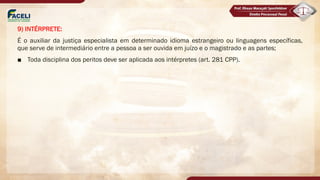 9) INTÉRPRETE:
É o auxiliar da justiça especialista em determinado idioma estrangeiro ou linguagens específicas,
que serve de intermediário entre a pessoa a ser ouvida em juízo e o magistrado e as partes;
■ Toda disciplina dos peritos deve ser aplicada aos intérpretes (art. 281 CPP).
 