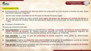 PROCEDIMENTOS:
■ O procedimento é a sequência de atos que devem ser praticados em juízo durante o tramitar da ação. Esses
ritos devem observar o seguinte:
1. Devem estar sempre previstos em lei (Princípio do Devido Processo Legal);
2. Por se tratar de matéria de ordem pública, suas regras não podem ser alteradas por vontade das partes ou
do juiz, sob pena de nulidade relativa da ação penal (depende de comprovação de efetivo prejuízo às partes
– STJ);
■ Processo x Procedimento.
As fases do procedimentais são:
■ Fase postulatória: É a primeira fase do procedimento e abrange a acusação (denúncia ou queixa) e eventual
reação defensiva do acusado. Ex.: Defesa preliminar presente em crimes de competência originária dos
tribunais, crimes praticados por funcionários públicos, lei de drogas e lei 9.099/95;
■ Fase instrutória: É a fase na qual são produzidas as provas requeridas pelas partes ou determinadas,
subsidiariamente, pelo juiz;
■ Fase decisória: Engloba as alegações orais (oportunidade de as partes se manifestarem quanto ao material
probatório trazido aos autos) e, na sequência, a sentença proferida pelo juiz;
■ Fase recursal: Oportunidade outorgada pelo ordenamento jurídico para que as partes impugnem as decisões
judicias contrárias aos seus interesses.
28
 