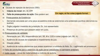 ■ Causas de rejeição da denúncia (395):
I. Inépcia da inicial: Art. 41 CPP
II. Falta de pressupostos da ação. Eles podem ser:
a) Pressupostos de Existência:
i. Demanda veiculada por uma peça acusatória onde se exteriorize uma pretensão punitiva (denúncia ou
queixa);
ii. Órgão julgador investido de jurisdição; Ex. Juiz aposentado:
iii. Presença de partes que possam estar em juízo.
b) Pressupostos de validade:
i. Perempção (art. 30), litispendência (art. 95, III e 110) e coisa julgada (art. 95, V);
ii. Ausência de causas de suspeição e impedimento do juiz;
iii. Citação válida;
iv. Ausência de outros elementos que possa ocasionar a nulidade do feito. Ex.: Legitimatio ad processum
c) Falta de condições para o exercício da ação penal (estudadas no semestre anterior);
c) Justa causa – prova da materialidade e indícios de autoria.
33
Em regra, só faz coisa julgada formal.
 