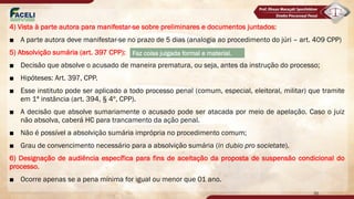 4) Vista à parte autora para manifestar-se sobre preliminares e documentos juntados:
■ A parte autora deve manifestar-se no prazo de 5 dias (analogia ao procedimento do júri – art. 409 CPP)
5) Absolvição sumária (art. 397 CPP):
■ Decisão que absolve o acusado de maneira prematura, ou seja, antes da instrução do processo;
■ Hipóteses: Art. 397, CPP.
■ Esse instituto pode ser aplicado a todo processo penal (comum, especial, eleitoral, militar) que tramite
em 1ª instância (art. 394, § 4º, CPP).
■ A decisão que absolve sumariamente o acusado pode ser atacada por meio de apelação. Caso o juiz
não absolva, caberá HC para trancamento da ação penal.
■ Não é possível a absolvição sumária imprópria no procedimento comum;
■ Grau de convencimento necessário para a absolvição sumária (in dubio pro societate).
6) Designação de audiência específica para fins de aceitação da proposta de suspensão condicional do
processo.
■ Ocorre apenas se a pena mínima for igual ou menor que 01 ano.
35
Faz coisa julgada formal e material.
 