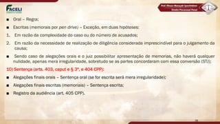 ■ Oral – Regra;
■ Escritas (memorais por pen drive) – Exceção, em duas hipóteses:
1. Em razão da complexidade do caso ou do número de acusados;
2. Em razão da necessidade de realização de diligência considerada imprescindível para o julgamento da
causa;
■ Sendo caso de alegações orais e o juiz possibilitar apresentação de memorias, não haverá qualquer
nulidade, apenas mera irregularidade, sobretudo se as partes concordaram com essa conversão (STJ);
10) Sentença (arts. 403, caput e § 3º, e 404 CPP):
■ Alegações finais orais – Sentença oral (se for escrita será mera irregularidade);
■ Alegações finais escritas (memoriais) – Sentença escrita;
■ Registro da audiência (art. 405 CPP).
38
 