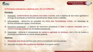 3) Princípios norteadores e objetivos (arts. 62 Lei 9.099/95):
Princípios:
I. Oralidade - predominância da palavra oral sobre a escrita, com o objetivo de dar maior agilidade à
entrega da prestação jurisdicional, beneficiando desse modo o cidadão.
II. Informalidade - determina ao processo um ritmo sem formalidades inúteis, um desapego às
formas processuais rígidas, burocráticas.
III. Economia processual - o objetivo da economia processual é obter o máximo resultado com o
mínimo emprego possível de atividades processuais.
IV. Celeridade - refere-se à necessidade de rapidez e agilidade no processo, com o fim de buscar a
prestação jurisdicional no menor tempo possível.
Objetivos:
I. Reparação dos danos sofridos pela vítima (composição civil dos danos);
II. Aplicação de pena não privativa de liberdade (transação penal);
41
 