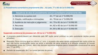2) Procedimento sumaríssimo propriamente dito – AIJ (arts. 77 a 83 da Lei 9.099/95):
Suspensão condicional do processo (art. 89 da lei nº 9.099/95):
■ A proposta poderá/deverá ser oferecida pelo MP (ação penal pública) ou pelo querelante (ações penais
privadas);
■ Requisito: Pena mínima igual ou inferior a 1 ano, o acusado não estar sendo processado por outro crime ou
que não tenha condenação (salvo se entre a extinção da pena anterior e a infração posterior já houver
ultrapassado prazo de 5 anos). Além dos demais requisitos exigidos para a suspensão condicional da pena
(art. 77 do CPP);
■ Período de suspensão: de 2 a 4 anos (período de prova);
Sequência de atos do procedimento comum sumaríssimo propriamente dito:
1. Denúncia ou queixa oral: Art. 77 da Lei nº 9.099/95
2. Citação, notificação e intimações: Art. 78 da Lei nº 9.099/95
3. Audiência de instrução e julgamento: Art. 79 a 81 da Lei nº 9.099/95
4. Recursos: Art. 82 e 83 da Lei nº 9.099/95
5. Execução: Art. 84 a 86 da Lei nº 9.099/95
45
 