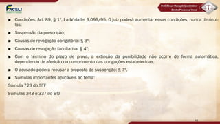 ■ Condições: Art. 89, § 1º, I a IV da lei 9.099/95. O juiz poderá aumentar essas condições, nunca diminui-
las;
■ Suspensão da prescrição;
■ Causas de revogação obrigatória: § 3º;
■ Causas de revogação facultativa: § 4º;
■ Com o término do prazo de prova, a extinção da punibilidade não ocorre de forma automática,
dependendo de aferição do cumprimento das obrigações estabelecidas;
■ O acusado poderá recusar a proposta de suspenção: § 7º.
■ Súmulas importantes aplicáveis ao tema:
Súmula 723 do STF
Súmulas 243 e 337 do STJ
46
 
