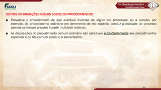 OUTRAS INFORMAÇÕES GERAIS SOBRE OS PROCEDIMENTOS:
■ Prevalece o entendimento de que eventual inversão de algum ato processual ou a adoção, por
exemplo, do procedimento ordinário em detrimento de rito especial conduz à nulidade do processo
apenas se houver prejuízo à parte (nulidade relativa).
■ As disposições do procedimento comum ordinário são aplicáveis subsidiariamente aos procedimentos
especiais e ao rito comum sumário e sumaríssimo.
50
 