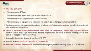 v Art. 421, § 1º, CPP:
1. Vítima morre na 1ª fase;
2. Vítima morre após a preclusão da decisão de pronúncia;
3. Vítima morre no dia do plenário do tribunal de júri;
4. Vítima morre após o julgamento e trânsito em julgado da sentença penal condenatória.
v Neste momento o juiz deve decidir sobre a prisão do réu (prisão decorrente da decisão de pronúncia),
não sendo esta automática;
v Tendo o réu sido citado pessoalmente, caso deixe de comparecer, poderá ser julgado à revelia.
Permite-se que o réu seja intimado da decisão de pronúncia por meio de edital, prosseguindo o feito
com a nomeação de defensor dativo;
v Intimação da decisão de pronúncia: Art. 420, CPP.
v Correlação entre denúncia / pronúncia / quesitação;
v Preclusa a decisão de pronúncia o réu deverá ser julgado pelo tribunal do júri (art. 421, CPP - ler)
55
 