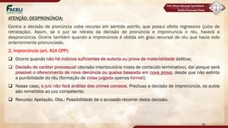 ATENÇÃO: DESPRONÚNCIA:
Contra a decisão de pronúncia cabe recurso em sentido estrito, que possui efeito regressivo (juízo de
retratação). Assim, se o juiz se retrata da decisão de pronúncia e impronuncia o réu, haverá a
despronúncia. Ocorre também quando a impronúncia é obtida em grau recursal de réu que havia sido
anteriormente pronunciado.
2. Impronúncia (art. 414 CPP):
q Ocorre quando não há indícios suficientes de autoria ou prova de materialidade delitiva;
q Decisão de caráter processual (decisão interlocutória mista de conteúdo terminativo), daí porque será
possível o oferecimento de nova denúncia ou queixa baseada em nova prova, desde que não extinta
a punibilidade do réu (formação de coisa julgada apenas formal);
q Nesse caso, o juiz não fará análise dos crimes conexos. Preclusa a decisão de impronúncia, os autos
são remetidos ao juiz competente;
q Recurso: Apelação. Obs.: Possibilidade de o acusado recorrer desta decisão.
56
 