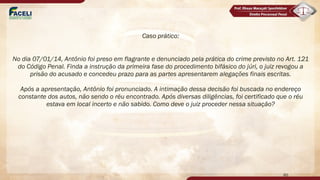 Caso prático:
No dia 07/01/14, Antônio foi preso em flagrante e denunciado pela prática do crime previsto no Art. 121
do Código Penal. Finda a instrução da primeira fase do procedimento bifásico do júri, o juiz revogou a
prisão do acusado e concedeu prazo para as partes apresentarem alegações finais escritas.
Após a apresentação, Antônio foi pronunciado. A intimação dessa decisão foi buscada no endereço
constante dos autos, não sendo o réu encontrado. Após diversas diligências, foi certificado que o réu
estava em local incerto e não sabido. Como deve o juiz proceder nessa situação?
60
 