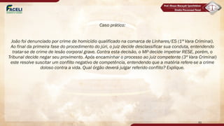 Caso prático:
João foi denunciado por crime de homicídio qualificado na comarca de Linhares/ES (1ª Vara Criminal).
Ao final da primeira fase do procedimento do júri, o juiz decide desclassificar sua conduta, entendendo
tratar-se de crime de lesão corporal grave. Contra esta decisão, o MP decide impetrar RESE, porém, o
Tribunal decide negar seu provimento. Após encaminhar o processo ao juiz competente (3ª Vara Criminal)
este resolve suscitar um conflito negativo de competência, entendendo que a matéria refere-se a crime
doloso contra a vida. Qual órgão deverá julgar referido conflito? Explique.
61
 