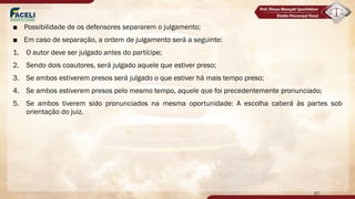■ Possibilidade de os defensores separarem o julgamento;
■ Em caso de separação, a ordem de julgamento será a seguinte:
1. O autor deve ser julgado antes do partícipe;
2. Sendo dois coautores, será julgado aquele que estiver preso;
3. Se ambos estiverem presos será julgado o que estiver há mais tempo preso;
4. Se ambos estiverem presos pelo mesmo tempo, aquele que foi precedentemente pronunciado;
5. Se ambos tiverem sido pronunciados na mesma oportunidade: A escolha caberá às partes sob
orientação do juiz.
67
 