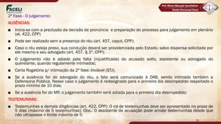 2ª Fase - O julgamento:
AUSÊNCIAS:
■ Inicia-se com a preclusão da decisão de pronúncia e preparação do processo para julgamento em plenário
(at. 422, CPP)
■ Pode ser realizado sem a presença do réu (art. 457, caput, CPP);
■ Caso o réu esteja preso, sua condução deverá ser providenciada pelo Estado, salvo dispensa solicitada por
ele mesmo e seu advogado (art. 457, § 2º, CPP);
■ O julgamento não é adiado pela falta (injustificada) do acusado solto, assistente ou advogado do
querelante, quando regulamente intimados;
■ Carta Rogatória p/ intimação da 2ª fase: Inviável (STJ);
■ Se a ausência for do advogado do réu, o fato será comunicado à OAB, sendo intimado também a
Defensoria Pública. Nesse caso o julgamento é redesignado para o primeiro dia desimpedido respeitado o
prazo mínimo de 10 dias;
■ Se a ausência for do MP, o julgamento também será adiada para o primeiro dia desimpedido;
TESTEMUNHAS:
■ Testemunhas e demais diligências (art. 422, CPP): O rol de testemunhas deve ser apresentado no prazo de
5 dias (máximo de 5 testemunhas); Obs.: O assistente de acusação pode arrolar testemunhas desde que
não ultrapasse o limite máximo de 5.
70
 