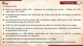9. Debates Orais:
■ Ocorre na seguinte ordem: MP – Assistente de acusação (se houver) – Defesa (art. 476,
caput, §§ 1º e 3º, CPP);
■ O assistente deve requerer sua habilitação até 5 dias antes da data da sessão em plenário
(art. 430 CPP);
■ Se a ação penal for privada, primeiro fala o querelante, depois o MP, salvo se tiver retomado
a titularidade da ação (art. 476, § 2º, CPP);
■ O MP não está vinculado à pronúncia quando seu pleito for realizado a favor do acusado;
■ O MP pode requerer em plenário: condenação, desclassificação, absolvição, reconhecimento
de agravante ou atenuante;
■ Impossibilidade de o MP pleitear condenação por crime diverso do qual foi o acusado
denunciado e pronunciado. Ex.: Latrocínio.
■ A defesa não está vinculada às teses apresentadas na 1ª fase;
■ É possível que o advogado apresente teses defensivas diversas das do acusado;
77
 