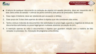 ■ A leitura de qualquer documento ou exibição de objetos em sessão plenária, deve ser requerido até 3
dias úteis antes da sessão + ciência da parte contrária (sob pena de preclusão). Sobre isso:
1. Essa regra é bilateral, deve ser obedecida por acusação e defesa;
2. Esse prazo de 3 dias úteis apenas de refere à objetos que não constavam dos autos;
3. Tanto a leitura indevida de documentos não solicitados no prazo legal, quando a negativa de leitura de
documentos solicitados no prazo legal geram nulidade absoluta (anulação do júri);
4. A restrição apenas se volta à documentos e objetos que guardem relação com a matéria de fato
versada no processo. Ex.: Gravação do programa Linha Direta;
80
 