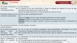 10. Quesitos:
■ Se o autor for absolvido, necessariamente o partícipe também o será (aplicação das teorias
monistas e da acessoriedade limitada (STF);
Os jurados reconhecem a
ocorrência da
materialidade delitiva;
O crime ocorreu?
Ex.: Quesito 01: No dia 25/03/2010 a vítima foi atingida por disparos de arma de fogo
sofrendo as lesões descritas no laudo de fls. 20;
Quesito 02: Essas lesões foram a causa eficiente da morte da vítima?
Os jurados atribuem ao réu
a autoria ou participação;
O réu foi o autor ou partícipe do crime?
Ex.:
Quesito 03: Autor: Tício foi o autor dos disparos referidos no primeiro quesito?
Coautoria: Ao pilotar a moto usada no crime, Mévio concorreu como coautor?
Partícipe: Antônio, ao instigar o atirador, concorreu de qualquer forma para a realização dos
disparos?
Se o réu deve ser absolvido
(quesito genérico);
O jurado absolve o acusado?
Se os jurados reconhecem
alguma causa de
diminuição de pena
alegada pela defesa;
Ex.: Se é caso de homicídio privilegiado; Semi-imputabilidade; Participação de menor
importância; embriaguez decorrente de caso fortuito ou força maior etc.
Ex.: O acusado agiu sob domínio de violenta emoção, logo em seguida a injusta provocação da
vítima?
Se os jurados reconhecem
alguma qualificadora ou
causa de aumento de
pena;
Ex.: Qualificadora do motivo fútil; Majorante do homicídio cometido contra vítima menor de 14
anos de idade;
Ex.: O acusado agiu por motivo fútil consistente em uma discussão em um bar?
Ex.: A vítima era menor de 14 anos, tendo o acusado consciência disso? 82
 