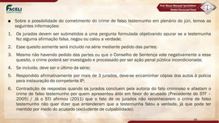 ■ Sobre a possibilidade do cometimento do crime de falso testemunho em plenário do júri, temos as
seguintes informações:
1. Os jurados devem ser submetidos a uma pergunta formulada objetivando apurar se a testemunha
fez alguma afirmação falsa, negou ou calou a verdade;
2. Esse quesito somente será incluído na série mediante pedido das partes;
3. Mesmo não havendo pedido das partes ou que o Conselho de Sentença vote negativamente a esse
quesito, o crime poderá ser investigado e processado por ser ação penal pública incondicionada;
4. Se incluído, deve ser o último da série;
5. Respondido afirmativamente por mais de 3 jurados, deve-se encaminhar cópias dos autos à polícia
para instauração do competente IP;
6. Contradição de respostas quando os jurados concluem pela autoria do fato criminoso e afastam o
crime de falso testemunho por quem apresentou álibi em favor do acusado (Precedente do STF –
2005) / Já o STJ afirmou (2011) que o fato de os jurados não reconhecerem o crime de falso
testemunho não quer dizer que entenderam que a testemunha falou a verdade, já que pode ter
mentido por medo do acusado (excludente de culpabilidade);
86
 
