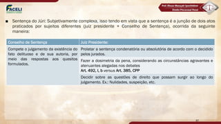 ■ Sentença do Júri: Subjetivamente complexa, isso tendo em vista que a sentença é a junção de dois atos
praticados por sujeitos diferentes (juiz presidente + Conselho de Sentença), ocorrida da seguinte
maneira:
87
Conselho de Sentença Juiz Presidente:
Compete o julgamento da existência do
fato delituoso e de sua autoria, por
meio das respostas aos quesitos
formulados.
Prolatar a sentença condenatória ou absolutória de acordo com o decidido
pelos jurados.
Fazer a dosimetria da pena, considerando as circunstâncias agravantes e
atenuantes alegadas nos debates
Art. 492, I, b versus Art. 385, CPP
Decidir sobre as questões de direito que possam surgir ao longo do
julgamento. Ex.: Nulidades, suspeição, etc.
 