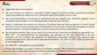 ■ Julgamento dos crimes conexos:
1. Se o júri absolve ou condena o acusado, também julgará os crimes conexos, devendo os quesitos
serem formulados em séries distintas, começando pelo crime doloso contra a vida;
2. Se o júri desclassifica o crime para a competência do juiz singular (ex.: homicídio culposo), o juiz
presidente deverá julgar o crime desclassificado e todos os seus conexos;
■ Leitura / publicação da sentença em plenário: A sentença deve ser lida em plenário e a partir desse
momento, inicia-se eventual prazo para interposição de recurso. Obs.: A ausência do acusado na sessão
plenária impede o início de contagem do prazo de recurso de sentença condenatória.
■ Ata da sessão plenária: Deve conter todos os acontecimentos relevantes da sessão de julgamento (art.
495, CPP – rol exemplificativo). As solenidades não referidas na ata são presumidas e as que
constarem em ata também são passíveis de presunção (presunção relativa). Sua ausência gera
nulidade do julgamento (falta de termo essencial do processo – art. 564, IV, CPP). A falta de assinatura
é mera irregularidade.
■ Art. 496, CPP – Atribuições do juiz presidente:
1) Direção dos debates: o juiz deve coordenar os debates, devendo intervir diante de agressões levianas e
palavras de baixo calão, podendo cassar a palavra e dissolver o Conselho de Sentença;
89
 