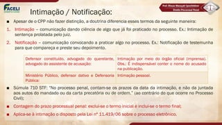 Intimação / Notificação:
■ Apesar de o CPP não fazer distinção, a doutrina diferencia esses termos da seguinte maneira:
1. Intimação – comunicação dando ciência de algo que já foi praticado no processo. Ex.: Intimação de
sentença prolatada pelo juiz.
2. Notificação – comunicação convocando a praticar algo no processo. Ex.: Notificação de testemunha
para que compareça e preste seu depoimento.
■ Súmula 710 STF: "No processo penal, contam-se os prazos da data da intimação, e não da juntada
aos autos do mandado ou da carta precatória ou de ordem.” (ao contrário do que ocorre no Processo
Civil);
■ Contagem do prazo processual penal: exclui-se o termo inicial e inclui-se o termo final;
■ Aplica-se à intimação o disposto pela Lei nº 11.419/06 sobre o processo eletrônico.
Defensor constituído, advogado do querelante,
advogado do assistente de acusação:
Intimação por meio do órgão oficial (imprensa).
Obs.: É indispensável conter o nome do acusado
na publicação.
Ministério Público, defensor dativo e Defensoria
Pública:
Intimação pessoal.
 