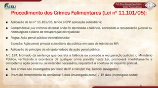 ■ Aplicação da lei nº 11.101/05, tendo o CPP aplicação subsidiária;
■ Competência: juiz criminal do local onde foi decretada a falência, concedido a recuperação judicial ou
homologado o plano de recuperação extrajudicial;
■ Regra: Ação penal pública incondicionada;
Exceção: Ação penal privada subsidiária da pública em caso de inércia do MP;
■ Aplicação do princípio da obrigatoriedade da ação penal pública:
Art. 187. Intimado da sentença que decreta a falência ou concede a recuperação judicial, o Ministério
Público, verificando a ocorrência de qualquer crime previsto nesta Lei, promoverá imediatamente a
competente ação penal ou, se entender necessário, requisitará a abertura de inquérito policial.
■ Tais crimes são investigados por meio de IP e não por Inq. Judicial (revogado);
■ Prazo de oferecimento da denúncia: 5 dias (investigado preso) / 15 dias (investigado solto);
91
Procedimento dos Crimes Falimentares (Lei nº 11.101/05):
 