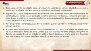 ■ Caso seja possível a conciliação, o juiz a promoverá na presença das partes e advogados, após isso a
queixa será arquivada, com a consequente extinção da punibilidade do querelado.
■ Segundo o STJ o não comparecimento do querelante ou do querelado implica na impossibilidade de
conciliação, não sendo cabível condução coercitiva para isso; Na doutrina, entretanto, prevalece a
ideia de que a audiência é essencial, implicando perempção (ausência do querelante) ou condução
coercitiva (ausência do querelado).
■ Não prosperando a conciliação, o juiz deverá receber a queixa seguindo nos moldes do procedimento
comum sumário;
■ É cabível ainda a exceção da verdade ou da notoriedade (art. 523, CPP), que deverá ser apresentada
no prazo de resposta do réu (10 dias); Lembrar que caso o querelante tenha foro por prerrogativa de
função, tal exceção deverá ser julgado em tal foro; Obs.: A doutrina de direito penal tem defendido
que a exceção de notoriedade não afasta a incidência do crime contra a honra;
99
 