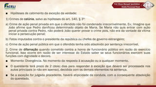 ■ Hipóteses de cabimento da exceção da verdade:
1) Crimes de calúnia, salvo as hipóteses do art. 140, § 3º:
a) Crime de ação penal privada em que o ofendido não foi condenado irrecorrivelmente. Ex.: Imagine que
João afirme que Pedro danificou determinado objeto de Maria. Se Maria não quis entrar com ação
penal privada contra Pedro, não poderá João querer provar o crime pois, não era da vontade da vítima
iniciar a persecução penal;
b) Fatos imputados contra o presidente da república ou chefes de governo estrangeiro;
c) Crime de ação penal pública em que o ofendido tenha sido absolvido por sentença irrecorrível.
2. Crime de difamação quando cometido contra a honra de funcionário público em razão do exercício
funcional. Isso ocorre em razão de ser interesse do Estado saber se seus funcionários exercem suas
funções com dignidade e decoro.
■ Momento: Divergência. No momento da resposta à acusação ou a qualquer momento.
■ O querelante terá prazo de 2 (dois) dias para responder à exceção que deverá ser processada nos
autos principais (e não em apenso), decidida com os demais elementos na sentença.
■ Se a exceção for julgada procedente, haverá atipicidade da conduta, com a consequente absolvição
do querelado.
100
 