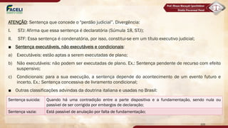 ATENÇÃO: Sentença que concede o "perdão judicial”. Divergência:
I. STJ: Afirma que essa sentença é declaratória (Súmula 18, STJ);
II. STF: Essa sentença é condenatória, por isso, constitui-se em um título executivo judicial;
■ Sentença executáveis, não executáveis e condicionais:
a) Executáveis: estão aptas a serem executadas de plano;
b) Não executáveis: não podem ser executadas de plano. Ex.: Sentença pendente de recurso com efeito
suspensivo;
c) Condicionais: para a sua execução, a sentença depende do acontecimento de um evento futuro e
incerto. Ex.: Sentença concessiva de livramento condicional;
■ Outras classificações advindas da doutrina italiana e usadas no Brasil:
105
Sentença suicida: Quando há uma contradição entre a parte dispositiva e a fundamentação, sendo nula ou
passível de ser corrigida por embargos de declaração;
Sentença vazia: Está passível de anulação por falta de fundamentação;
 