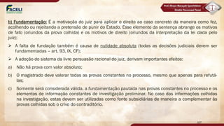b) Fundamentação: É a motivação do juiz para aplicar o direito ao caso concreto da maneira como fez,
acolhendo ou rejeitando a pretensão de punir do Estado. Esse elemento da sentença abrange os motivos
de fato (oriundos da prova colhida) e os motivos de direito (oriundos da interpretação da lei dada pelo
juiz);
Ø A falta de fundação também é causa de nulidade absoluta (todas as decisões judiciais devem ser
fundamentadas – art. 93, IX, CF);
Ø A adoção do sistema da livre persuasão racional do juiz, derivam importantes efeitos:
a) Não há prova com valor absoluto;
b) O magistrado deve valorar todas as provas constantes no processo, mesmo que apenas para refutá-
las;
c) Somente será considerada válida, a fundamentação pautada nas provas constantes no processo e os
elementos de informação constantes de investigação preliminar. No caso das informações colhidas
na investigação, estas devem ser utilizadas como fonte subsidiárias de maneira a complementar às
provas colhidas sob o crivo do contraditório.
107
 